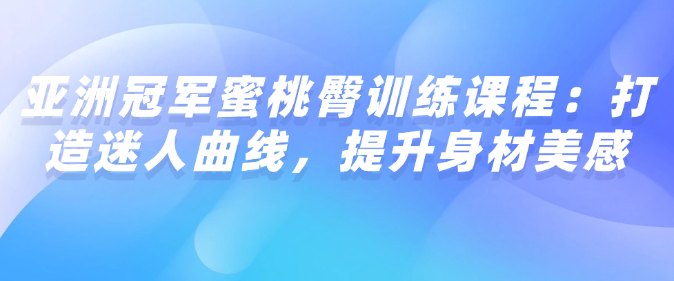 亚洲冠军蜜桃臀训练课程：打造迷人曲线，提升身材美感-恋爱有方法